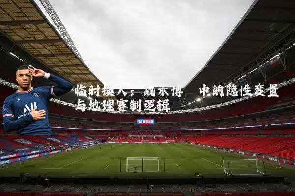临时换人：战术博弈中的隐性变量与地理赛制逻辑